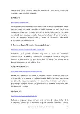 case-sensitive (distinción entre mayúsculas y minúsculas) y se pueden clasificar los
resultados según la fecha o relevancia.


BRS/Search

http://www.leadingside.com/


Anteriormente conocido como Dataware, BRS/Search es una solución integrada para la
recuperación de información basada en el manejo avanzado del texto íntegro y del
software de recuperación. Diseñado para manejar amplias colecciones de información
estructurada o sin estructurar, posibilita al usuario la realización, de una forma rápida y
eficaz, de búsquedas, recuperaciones y análisis de documentos almacenados
prácticamente en cualquier idioma.


k-Commerce Support Enterprise Knowledge Gateways

http://www.inference.com/products/index_supentr.html


Herramienta     que     permite   encontrar    respuestas    a   partir   de   información
desestructurada.      Se extiende a capacidades de búsqueda intuitivas e inteligentes
mediante el agrupamiento de ideas relacionadas (
                                               taxonomías), de manera que se
busquen conceptos y no sólo palabras clave.


Verity Information Server

http://www.verity.com/products/infoserv/index.html


Indexa, busca y recupera información en servidores de web o de archivos distribuidos
y almacenados en la empresa en cualquier formato. Incluye poderosas herramientas
de búsqueda, incluyendo clustering de documentos, resúmenes automáticos y
preguntas por ejemplos. Soporta una gran variedad de productos, desde Lotus Notes
hasta Microsoft Exchange.


ISYS:web 5.5

http://www.isysdev.com/products/web.htm


Software de búsqueda y recuperación para el servidor de web. Indexa el sitio web de
la empresa y permite que la información se pueda encontrar fácilmente.           Además,

                            Herramientas de Gestión del Conocimiento                    13
 