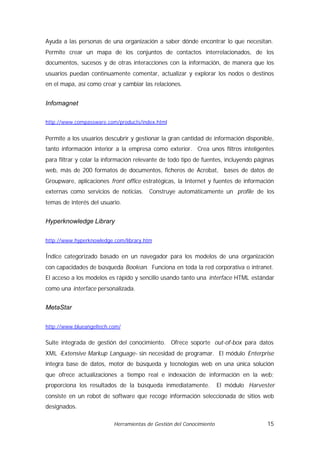 Ayuda a las personas de una organización a saber dónde encontrar lo que necesitan.
Permite crear un mapa de los conjuntos de contactos interrelacionados, de los
documentos, sucesos y de otras interacciones con la información, de manera que los
usuarios puedan continuamente comentar, actualizar y explorar los nodos o destinos
en el mapa, así como crear y cambiar las relaciones.


Infomagnet

http://www.compassware.com/products/index.html


Permite a los usuarios descubrir y gestionar la gran cantidad de información disponible,
tanto información interior a la empresa como exterior. Crea unos filtros inteligentes
para filtrar y colar la información relevante de todo tipo de fuentes, incluyendo páginas
web, más de 200 formatos de documentos, ficheros de Acrobat, bases de datos de
Groupware, aplicaciones front office estratégicas, la Internet y fuentes de información
externas como servicios de noticias. Construye automáticamente un profile de los
temas de interés del usuario.


Hyperknowledge Library

http://www.hyperknowledge.com/library.htm


Índice categorizado basado en un navegador para los modelos de una organización
con capacidades de búsqueda Boolean. Funciona en toda la red corporativa o intranet.
El acceso a los modelos es rápido y sencillo usando tanto una interface HTML estándar
como una interface personalizada.


MetaStar

http://www.blueangeltech.com/


Suite integrada de gestión del conocimiento. Ofrece soporte out-of-box para datos
XML -Extensive Markup Language- sin necesidad de programar. El módulo Enterprise
integra base de datos, motor de búsqueda y tecnologías web en una única solución
que ofrece actualizaciones a tiempo real e indexación de información en la web;
proporciona los resultados de la búsqueda inmediatamente.            El módulo Harvester
consiste en un robot de software que recoge información seleccionada de sitios web
designados.

                          Herramientas de Gestión del Conocimiento                    15
 