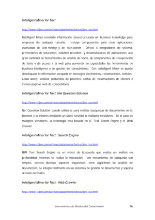 Intelligent Miner for Text

http://www-4.ibm.com/software/data/iminer/fortext/ibm_tse.html


Intelligent Miner convierte información desestructurada en business knowledge para
empresas de cualquier tamaño.          Incluye componentes para crear aplicaciones
avanzadas de text-mining y de text-search.          Ofrece a integradores de sistema,
proveedores de soluciones –solution providers- y desarrolladores de aplicaciones una
gran cantidad de herramientas de análisis de texto, de componentes de recuperación
de texto y de acceso a la web para aumentar en capacidades las herramientas de
business-intelligence y de gestión del conocimiento. Con Intelligent Miner se puede
desbloquear la información atrapada en mensajes electrónicos, reclamaciones, noticias,
Lotus Notes; analizar portafolios de patentes, cartas de reclamaciones de clientes e
incluso páginas web de competidores.


Intelligent Miner for Text: Net Question Solution

http://www-4.ibm.com/software/data/iminer/fortext/ibm_tse.html


Net Question Solution puede utilizarse para realizar búsquedas de documentos en la
Internet y la intranet mediante un único servidor o múltiples servidores. En el caso de
múltiples servidores, la tecnología está basada en el Text Search Engine y el Web
Crawler.


Intelligent Miner for Text: Search Engine

http://www-4.ibm.com/software/data/iminer/fortext/ibm_tse.html


IBM Text Search Engine es un motor de búsqueda que realiza un análisis en
profundidad mientras se realiza la indexación.       Los mecanismos de búsqueda son
simples, existen diversos soportes lingüísticos, tiene algoritmos de análisis de
documentos, se integra fácilmente en los sistemas de gestión de documentos y soporta
distintos formatos.


Intelligent Miner for Text: Web Crawler

http://www-4.ibm.com/software/data/iminer/fortext/ibm_tse.html




                           Herramientas de Gestión del Conocimiento                 16
 