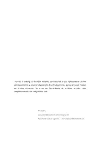 "Tal vez el iceberg sea la mejor metáfora para describir lo que representa la Gestión
del Conocimiento y anunciar el propósito de este documento, que no pretende realizar
un análisis exhaustivo de todas las herramientas de software actuales, sino
simplemente describir una parte de ellas"




                            America Grau

                            www.gestiondelconocimiento.com/americagrau.htm

                            Puede mandar cualquier sugerencia a: america@gestiondelconocimiento.com
 