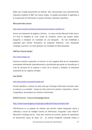 Robot que recopila documentos de distintos links seleccionados para posteriormente
indexarlos mediante el IBM Text Search Engine. Es posible personalizar la aplicación y
la recuperación de información se puede restringir a dominios específicos.


Microsoft Index Server

http://www.microsoft.com/ntserver/web/exec/feature/indser2.asp?RLD=63


Provee una indexación de páginas y ficheros. La nueva versión Microsoft Index Server
2.0 tiene la habilidad de crear scripts de servidores activos que pueden definir
preguntas y manipular los resultados de una búsqueda.            Da más flexibilidad y
capacidad para diseñar formularios de búsqueda dinámicos, crear búsquedas
complejas y precisas, así como gestionar los resultados de dicha búsqueda.


DB/Text Intranet Spider

http://www.inmagic.com


Examina la intranet corporativa, la Internet, la red o páginas Web de los competidores
acumulando información automáticamente y permitiendo que pueda ser buscada por el
resto de personas de la empresa a través de la intranet y mediante la indexación
automática de los registros entrados.


Isys Spider

http://www.isysdev.com/products/spider.htm


Permite identificar e indexar los sitios web que contengan información relevante sobre
la empresa y su actividad. Incluye los sitios web de los partners corporativos, clientes,
competidores, proveedores de material e información.


DOCS Fulcrum: Fulcrum Knowledge Server


http://www.hummingbird.com/products/dkm/km/fulcrum/index.html

DOCSFulcrum es un paquete de software que permite realizar búsquedas únicas y
unificadas a través de múltiples fuentes de información, incluyendo Lotus Notes®,
Microsoft® Exchange Server, sitios web, sistemas de archivos, gestión de repositorios
de documentos, bases de datos, etc.          Su sistema inteligente avanzado analiza el

                          Herramientas de Gestión del Conocimiento                    17
 
