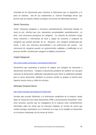 contenido de los documentos para encontrar la información que es importante y la
pone en contexto.     Uno de sus componentes es Fulcrum Knowledge Server, que
permite que los usuarios indexen y busquen sus fuentes de información personal.


Semio Taxonomy

Semio Taxonomy categoriza y estructura automáticamente información basada en
texto en una interface que crea taxonomías personalizables automáticamente –es
decir, crea estructuras jerárquicas de categorías. Su extractor de oraciones recoge
frases relevantes e informativas de texto y asigna las oraciones a conjuntos de
categorías que pueden proceder de un         thesaurus, una categoría prefabricada por
Semio, o bien una estructura personalizada a las preferencias del usuario.        Las
estructuras de categorías pueden ser posteriormente validadas y modificadas en un
proceso sencillo e iterativo para asegurar la calidad y consistencia.


Inxight Categorizer

http://www.inxight.com/products_sp/categorizer/index.html


Herramienta que automatiza el proceso de asignar una categoría de taxonomía a
documentos electrónicos. Compara el documento pendiente de clasificar con una gran
colección de documentos codificados manualmente para inferir la codificación probable
para el nuevo documento. Mediante un proceso sencillo se prepara al sistema para
soportar nuevos temas y estilos de escritura.


Netscape Compass Server

http://home.netscape.com/compass/v3.0/index.html


Servidor para acceder fácilmente a la información competitiva de la empresa, desde
hojas de cálculo de Excel hasta documentos HTML y presentaciones PowerPoint. Entre
otras funciones, permite que los trabajadores de la empresa estén constantemente
informados sobre los temas que les interesan mediante un servicio de correo que
manda mensajes automáticos en el momento en el que se ha añadido un documento
en la intranet relacionado con los temas de interés.




                           Herramientas de Gestión del Conocimiento                18
 