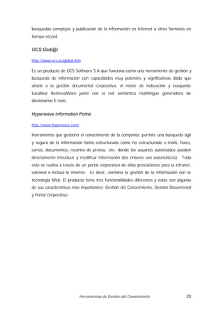 búsquedas complejas y publicación de la información en Internet u otros formatos en
tiempo récord.


OCS Glob@l

http://www.ocs.es/global.htm

Es un producto de OCS Software S.A que funciona como una herramienta de gestión y
búsqueda de información con capacidades muy potentes y significativas dado que
añade a la gestión documental corporativa, el motor de indexación y búsqueda
Excalibur RetrievalWare junto con la red semántica multilingüe generadora de
diccionarios E-lexis.


Hyperwave Information Portal

http://www.hyperwave.com/

Herramienta que gestiona el conocimiento de la compañía; permite una búsqueda ágil
y segura de la información tanto estructurada como no estructurada -
                                                                   e-mails, faxes,
cartas, documentos, recortes de prensa, etc- donde los usuarios autorizados pueden
directamente introducir y modificar información (los enlaces son automáticos). Todo
esto se realiza a través de un portal corporativo de altas prestaciones para la intranet,
extranet o incluso la internet. Es decir, combina la gestión de la información con la
tecnología Web. El producto tiene tres funcionalidades diferentes y éstas son algunas
de sus características más importantes: Gestión del Conocimiento, Gestión Documental
y Portal Corporativo.




                            Herramientas de Gestión del Conocimiento                  20
 