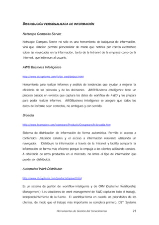 DISTRIBUCIÓN PERSONALIZADA DE INFORMACIÓN

Netscape Compass Server

Netscape Compass Server no sólo es una herramienta de búsqueda de información,
sino que también permite personalizar de modo que notifica por correo electrónico
sobre las novedades en la información, tanto de la Intranet de la empresa como de la
Internet, que interesan al usuario.


AWD Business Intelligence

http://www.dstsystems.com/fs/bo_awd/bobusi.html


Herramienta para realizar informes y análisis de tendencias que ayudan a mejorar la
eficiencia de los procesos y de las decisiones.    AWD/Business Intelligence tiene un
proceso basado en eventos que captura los datos de workflow de AWD y los prepara
para poder realizar informes.    AWDBusiness Intelligence se asegura que todos los
datos del informe sean correctos, no ambiguos y con sentido.


Broadia

http://www.teamware.com/teamware/Products/Groupware/fs-broadia.htm


Sistema de distribución de información de forma automática. Permite el acceso a
contenidos utilizando canales y el acceso a información relevante utilizando un
navegador.    Distribuye la información a través de la Intranet y facilita compartir la
información de forma más eficiente porque la empuja a los clientes utilizando canales.
A diferencia de otros productos en el mercado, no limita el tipo de información que
puede ser distribuida.


Automated Work Distributor

http://www.dstsystems.com/products/opawd.html


Es un sistema de gestión de workflow inteligente y de CRM (
                                                          Customer Relationship
Management). Las soluciones de work management de AWD capturan todo el trabajo,
independientemente de la fuente. El workflow toma en cuenta las prioridades de los
clientes, de modo que el trabajo más importante se completa primero. DST Systems

                          Herramientas de Gestión del Conocimiento                  21
 