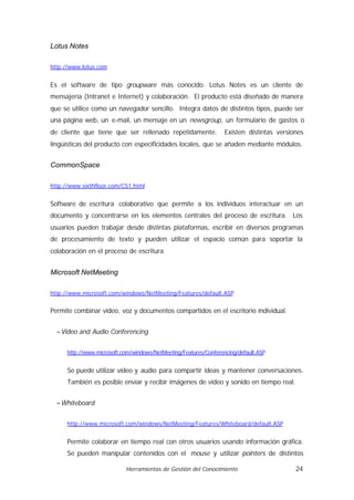 Lotus Notes

http://www.lotus.com


Es el software de tipo groupware más conocido. Lotus Notes es un cliente de
mensajería (Intranet e Internet) y colaboración. El producto está diseñado de manera
que se utilice como un navegador sencillo. Integra datos de distintos tipos, puede ser
una página web, un e-mail, un mensaje en un newsgroup, un formulario de gastos o
de cliente que tiene que ser rellenado repetidamente.              Existen distintas versiones
lingüísticas del producto con especificidades locales, que se añaden mediante módulos.


CommonSpace

http://www.sixthfloor.com/CS1.html


Software de escritura colaborativo que permite a los individuos interactuar en un
documento y concentrarse en los elementos centrales del proceso de escritura. Los
usuarios pueden trabajar desde distintas plataformas, escribir en diversos programas
de procesamiento de texto y pueden utilizar el espacio común para soportar la
colaboración en el proceso de escritura.


Microsoft NetMeeting

http://www.microsoft.com/windows/NetMeeting/Features/default.ASP


Permite combinar vídeo, voz y documentos compartidos en el escritorio individual.


  − Video and Audio Conferencing


      http://www.microsoft.com/windows/NetMeeting/Features/Conferencing/default.ASP


      Se puede utilizar vídeo y audio para compartir ideas y mantener conversaciones.
      También es posible enviar y recibir imágenes de vídeo y sonido en tiempo real.


  − Whiteboard


      http://www.microsoft.com/windows/NetMeeting/Features/Whiteboard/default.ASP


      Permite colaborar en tiempo real con otros usuarios usando información gráfica.
      Se pueden manipular contenidos con el mouse y utilizar pointers de distintos

                            Herramientas de Gestión del Conocimiento                       24
 