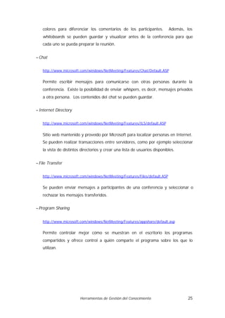 colores para diferenciar los comentarios de los participantes.           Además, los
   whiteboards se pueden guardar y visualizar antes de la conferencia para que
   cada uno se pueda preparar la reunión.


− Chat


   http://www.microsoft.com/windows/NetMeeting/Features/Chat/Default.ASP


   Permite escribir mensajes para comunicarse con otras personas durante la
   conferencia. Existe la posibilidad de enviar whispers, es decir, mensajes privados
   a otra persona. Los contenidos del chat se pueden guardar.


− Internet Directory


   http://www.microsoft.com/windows/NetMeeting/Features/ILS/default.ASP


   Sitio web mantenido y proveído por Microsoft para localizar personas en Internet.
   Se pueden realizar transacciones entre servidores, como por ejemplo seleccionar
   la vista de distintos directorios y crear una lista de usuarios disponibles.


− File Transfer


   http://www.microsoft.com/windows/NetMeeting/Features/Files/default.ASP


   Se pueden enviar mensajes a participantes de una conferencia y seleccionar o
   rechazar los mensajes transferidos.


− Program Sharing


   http://www.microsoft.com/windows/NetMeeting/Features/appshare/default.asp


   Permite controlar mejor cómo se muestran en el escritorio los programas
   compartidos y ofrece control a quién comparte el programa sobre los que lo
   utilizan.




                        Herramientas de Gestión del Conocimiento                    25
 