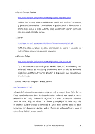 − Remote Desktop Sharing


     http://www.microsoft.com/windows/NetMeeting/Features/RDS/default.ASP


     Permite a los usuarios llamar a un ordenador remoto para acceder a su escritorio
     y aplicaciones compartidas. De este modo, es posible utilizar el ordenador de la
     oficina desde casa, o al revés. Además, utiliza una conexión segura y contraseña
     para acceder al ordenador remoto.


  − Security


     http://www.microsoft.com/windows/NetMeeting/Features/security/default.ASP


     NetMeeting utiliza encriptación de datos, autentificación de usuario y protección con
     contraseña para asegurar la seguridad de los usuarios.


  − Advanced Calling


     http://www.microsoft.com/windows/NetMeeting/Features/Calls/default.ASP


     Da la flexibilidad de enviar mensajes de correo a un usuario de NetMeeting para
     iniciar una llamada de NetMeeting directamente desde el libro de direcciones
     electrónicas, del Microsoft Internet Directory o de personas que hayan llamado
     anteriormente.


Plumtree Software: Integrated Notes Access

http://www.plumtree.com/


Integrated Notes Access provee acceso integrado web al servidor Lotus Notes Server.
Puede consultar bases de datos de Notes distribuidas en la red para encontrar nuevos
documentos, informes y attachments, organizando el acceso a contenido diverso de
Notes por temas, no por servidores. Los usuarios que dispongan del portal corporativo
de Plumtree pueden visualizar el contenido de Notes desde distintas bases de datos
juntamente con documentos, páginas web e informes de data warehousing sobre el
mismo tema, todo en un solo espacio.




                           Herramientas de Gestión del Conocimiento                    26
 