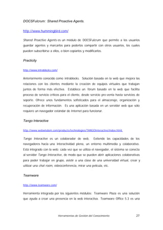 DOCSFulcrum: Shared Proactive Agents.


http://www.hummingbird.com/

Shared Proactive Agents es un módulo de DOCSFulcrum que permite a los usuarios
guardar agentes y marcarlos para poderlos compartir con otros usuarios, los cuales
pueden subscribirse a ellos, o bien copiarlos y modificarlos.


Practicity

http://www.intrablocks.com/


Anteriormente conocido como intrablocks. Solución basada en la web que mejora las
relaciones con los clientes mediante la creación de equipos virtuales que trabajan
juntos de forma más efectiva. Establece un fórum basado en la web que facilita
proceso de servicio críticos para el cliente, desde servicio pre-venta hasta servicios de
soporte. Ofrece unos fundamentos sofisticados para el almacenaje, organización y
recuperación de información. Es una aplicación basada en un servidor web que sólo
requiere un navegador estándar de Internet para funcionar.


Tango Interactive

http://www.webwisdom.com/products/technologies/TANGOInteractive/index.html.


Tango Interactive es un colaborador de web.              Extiende las capacidades de los
navegadores hacia una interactividad plena, un entorno multimedia y colaborativo.
Está integrado con la web; cada vez que se utiliza el navegador, el sistema se conecta
al servidor Tango Interactive, de modo que se pueden abrir aplicaciones colaborativas
para poder trabajar en grupo, asistir a una clase de una universidad virtual, crear y
utilizar una chat room, videoconferencia, mirar una película, etc.


Teamware

http://www.teamware.com/


Herramienta integrada por los siguientes módulos: Teamware Plaza es una solución
que ayuda a crear una presencia en la web interactiva. Teamware Office 5.3 es una




                              Herramientas de Gestión del Conocimiento                27
 