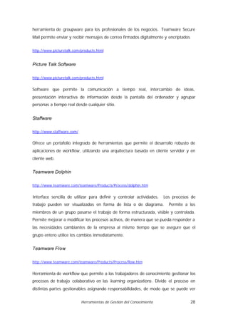 herramienta de groupware para los profesionales de los negocios. Teamware Secure
Mail permite enviar y recibir mensajes de correo firmados digitalmente y encriptados


http://www.picturetalk.com/products.html


Picture Talk Software

http://www.picturetalk.com/products.html


Software que permite la comunicación a tiempo real, intercambio de ideas,
presentación interactiva de información desde la pantalla del ordenador y agrupar
personas a tiempo real desde cualquier sitio.


Staffware

http://www.staffware.com/


Ofrece un portafolio integrado de herramientas que permite el desarrollo robusto de
aplicaciones de workflow, utilizando una arquitectura basada en cliente servidor y en
cliente web.


Teamware Dolphin

http://www.teamware.com/teamware/Products/Process/dolphin.htm


Interface sencilla de utilizar para definir y controlar actividades.   Los procesos de
trabajo pueden ser visualizados en forma de lista o de diagrama.         Permite a los
miembros de un grupo pasarse el trabajo de forma estructurada, visible y controlada.
Permite mejorar o modificar los procesos activos, de manera que se pueda responder a
las necesidades cambiantes de la empresa al mismo tiempo que se asegure que el
grupo entero utilice los cambios inmediatamente.


Teamware Flow

http://www.teamware.com/teamware/Products/Process/flow.htm


Herramienta de workflow que permite a los trabajadores de conocimiento gestionar los
procesos de trabajo colaborativo en las learning organizations. Divide el proceso en
distintas partes gestionables asignando responsabilidades, de modo que se puede ver


                            Herramientas de Gestión del Conocimiento                   28
 