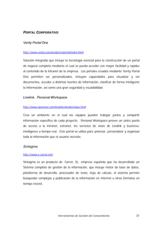 PORTAL CORPORATIVO

Verity Portal One

http://www.verity.com/products/portal/index.html


Solución integrada que incluye la tecnología esencial para la construcción de un portal
de negocio completo mediante el cual se pueda acceder con mayor facilidad y rapidez
al contenido de la intranet de la empresa. Los portales creados mediante Verity Portal
One permiten ser personalizados, incluyen capacidades para visualizar y ver
documentos, acceder a distintas fuentes de información, clasificar de forma inteligente
la información, así como una gran seguridad y escalabilidad.


Livelink. Personal Workspace

http://www.opentext.com/livelink/details/index.html


Crea un ambiente en el cual los equipos pueden trabajar juntos y compartir
información específica de cada proyecto. Personal Workspace provee un único punto
de acceso a la intranet, extranet, los servicios de news de Livelink y business-
intelligence a tiempo real. Este portal se utiliza para priorizar, personalizar y organizar
toda la información que el usuario necesite.


Sintagma

http://www.e-carrot.net/

Sintagma es un producto de Carrot, SL, empresa española que ha desarrollado un
Sistema completo de gestión de la información, que incluye motor de base de datos,
plataforma de desarrollo, procesador de texto, hoja de cálculo, el sistema permite
búsquedas complejas y publicación de la información en Internet u otros formatos en
tiempo récord.




                            Herramientas de Gestión del Conocimiento                    31
 
