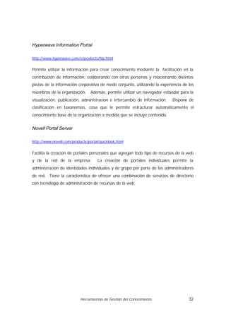 Hyperwave Information Portal

http://www.hyperwave.com/e/products/hip.html


Permite utilizar la información para crear conocimiento mediante la facilitación en la
contribución de información, colaborando con otras personas y relacionando distintas
piezas de la información corporativa de modo conjunto, utilizando la experiencia de los
miembros de la organización.     Además, permite utilizar un navegador estándar para la
visualización, publicación, administración e intercambio de información.    Dispone de
clasificación en taxonomías, cosa que le permite estructurar automáticamente el
conocimiento base de la organización a medida que se incluye contenido.


Novell Portal Server

http://www.novell.com/products/portal/quicklook.html


Facilita la creación de portales personales que agregan todo tipo de recursos de la web
y de la red de la empresa.           La creación de portales individuales permite la
administración de identidades individuales y de grupo por parte de los administradores
de red. Tiene la característica de ofrecer una combinación de servicios de directorio
con tecnología de administración de recursos de la web.




                           Herramientas de Gestión del Conocimiento                 32
 