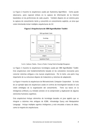 La Figura 2 muestra la arquitectura usada por Autonomy AgentWare. Como puede
observarse, pone especial énfasis en la captura de información de la Internet
basándose en las preferencias de cada usuario. También dispone de un sistema para
la captura de conocimiento tácito y convertirlo en conocimiento explícito, un área que
están intentando incluir múltiples arquitecturas de GC.

                Figura 3 Arquitectura de IBM AgentBuilder Toolkit




           Fuente: Jackson, Charles. Process to Product: Creating Tools for Knowledge Management,.

La Figura 3 muestra la arquitectura tecnológica usada por IBM AgentBuilder Toolkit.
Esta arquitectura está fundamentalmente basada en las conexiones necesarias para
conectar sistemas antiguos a las nuevas arquitecturas. Por lo tanto, una parte muy
importante de su estructura dispone de traductores y sistemas de adaptación.

La Figura 4 muestra la arquitectura de Microelectronic Computer Corporation. Se trata
de un ejemplo típico de arquitectura usada en centros de investigación basada en una
visión ontológica de la organización del conocimiento.                         Tiene sus bases en la
inteligencia artificial y su método consiste en la comprensión y duplicación de algunos
elementos humanos cognitivos.

Esta arquitectura incluye elementos de tecnología basados en java applets que se
integran a sistemas más antiguos de KQML –Knowledge Query and Manipulation
Language. Incluye múltiples agentes inteligentes y está vinculado a bases de datos,
como la mayoría de arquitecturas.




                               Herramientas de Gestión del Conocimiento                              4
 