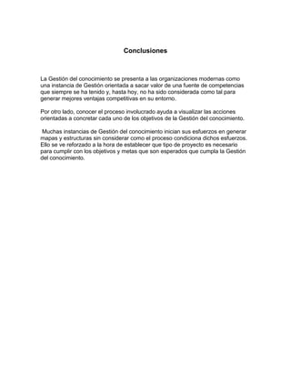 Conclusiones



La Gestión del conocimiento se presenta a las organizaciones modernas como
una instancia de Gestión orientada a sacar valor de una fuente de competencias
que siempre se ha tenido y, hasta hoy, no ha sido considerada como tal para
generar mejores ventajas competitivas en su entorno.

Por otro lado, conocer el proceso involucrado ayuda a visualizar las acciones
orientadas a concretar cada uno de los objetivos de la Gestión del conocimiento.

 Muchas instancias de Gestión del conocimiento inician sus esfuerzos en generar
mapas y estructuras sin considerar como el proceso condiciona dichos esfuerzos.
Ello se ve reforzado a la hora de establecer que tipo de proyecto es necesario
para cumplir con los objetivos y metas que son esperados que cumpla la Gestión
del conocimiento.
 
