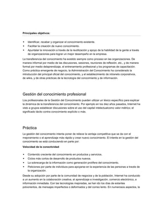 Principales objetivos:


   Identificar, recabar y organizar el conocimiento existente.
   Facilitar la creación de nuevo conocimiento.
   Apuntalar la innovación a través de la reutilización y apoyo de la habilidad de la gente a través
    de organizaciones para lograr un mejor desempeño en la empresa.
La transferencia del conocimiento ha existido siempre como proceso en las organizaciones. De
manera informal por medio de las discusiones, sesiones, reuniones de reflexión, etc., y de manera
formal por medio delaprendizaje, el entrenamiento profesional y los programas de capacitación.
Como práctica emergente de negocio, la Administración del Conocimiento ha considerado la
introducción del principal oficial del conocimiento, y el establecimiento de intranets corporativos,
de wikis, y de otras prácticas de la tecnología del conocimiento y de información.




Gestión del conocimiento profesional
Los profesionales de la Gestión del Conocimiento pueden utilizar un léxico específico para explicar
la dinámica de la transferencia del conocimiento. Por ejemplo en los diez años pasados, Internet ha
visto a grupos establecer discusiones sobre el uso del capital intelectualcomo valor métrico; el
significado tácito contra conocimiento explícito o más.




Práctica
La gestión del conocimiento intenta poner de relieve la ventaja competitiva que se da con el
mejoramiento o el aprendizaje más rápido y crear nuevo conocimiento. El interés en la gestión del
conocimiento se está conduciendo en parte por:

Velocidad de la conectividad

   Contenido creciente del conocimiento en productos y servicios.
   Ciclos más cortos de desarrollo de productos nuevos.
   La sobrecarga de la información como generación prolífera del conocimiento.
   Peticiones por parte de individuos para apoyarse en la experiencia de las personas a través de
    la organización.
Desde su adopción por parte de la comunidad de negocios y de la población, Internet ha conducido
a un aumento en la colaboración creativa, el aprendizaje e investigación, comercio electrónico, e
información inmediata. Con las tecnologías mejoradas, se han ido los días de estantes
polvorientos, de mensajes imperfectos o deformados y del correo lento. En numerosos aspectos, la
 