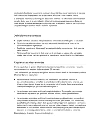 práctica de la Gestión del conocimiento continuará desarrollándose con el crecimiento de los usos
de la colaboración disponibles por las tecnologías de la informacióny a través de Internet.

El aprendizaje electrónico (e-learning), las discusiones en línea, y el software de colaboración son
ejemplos de los usos de la administración del conocimiento que apoyan su proceso. Cada uso
puede ampliar el nivel de la investigación disponible para un empleado, mientras que proporciona
una plataforma para alcanzar metas o acciones específicas.




Definiciones relacionadas

   Capital intelectual: los activos intangibles de una compañía que contribuyen a su valuación.
   Oficial principal del conocimiento: ejecutivo responsable de maximizar el potencial del
    conocimiento de una organización.
   Gestión del conocimiento del personal: la organización de los pensamientos y de la creencia
    de un individuo.
   Administración del conocimiento de la empresa: la estrategia, el proceso o las tecnologías
    usados para adquirir, compartir y reutilizar el conocimiento y entendimiento de una empresa.



Arquitecturas y herramientas
En una arquitectura de gestión del conocimiento encontramos distintas herramientas y servicios
que configuran como resultado final una solución GC completa.

Como herramientas que dan apoyo a la gestión del conocimiento dentro de las empresas podemos
diferenciar 3 grupos o conjuntos:

   Herramientas de trasmisión inmediata: Son herramientas que permiten transmitir el
    conocimiento explicito de forma fácil al conjunto de miembros de una misma empresa. Las
    Wikis son buen ejemplo de este tipo de herramientas o la Wikipedia. Estas pertenecerían a
    una arquitectura principal que podría estar en el grupo 2.

   Herramientas y servicios de gestión del conocimiento interno: Son aquellos componentes
    dentro de una arquitectura que gestionan, analizan, buscan y distribuyen información.

   Herramientas y servicios de gestión del conocimiento externo: Al igual que en el grupo 2 son
    componentes que gestionan, analizan, buscan y distribuyen, pero en este caso también hay
    que añadir que localizan y extraen, dado que su misión principal es la localización y extracción
    de información relacionada con la empresa pero que está en el exterior de ésta (principalmente
    en Internet o en otros soportes más tradicionales de contenidos) y que por lo tanto en algunas
    ocasiones la empresa puede ser ajena a esta y no tener conocimiento de su existencia.
Otras estrategias de gestión de conocimiento incluyen:
 