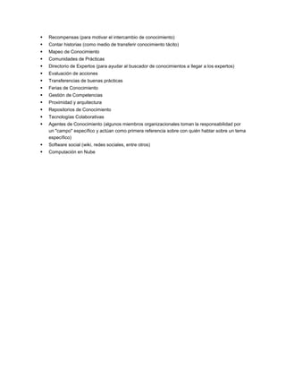    Recompensas (para motivar el intercambio de conocimiento)
   Contar historias (como medio de transferir conocimiento tácito)
   Mapeo de Conocimiento
   Comunidades de Prácticas
   Directorio de Expertos (para ayudar al buscador de conocimientos a llegar a los expertos)
   Evaluación de acciones
   Transferencias de buenas prácticas
   Ferias de Conocimiento
   Gestión de Competencias
   Proximidad y arquitectura
   Repositorios de Conocimiento
   Tecnologías Colaborativas
   Agentes de Conocimiento (algunos miembros organizacionales toman la responsabilidad por
    un "campo" específico y actúan como primera referencia sobre con quién hablar sobre un tema
    específico)
   Software social (wiki, redes sociales, entre otros)
   Computación en Nube
 