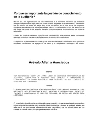 Porqué es importante la gestión de conocimiento
en la auditoría?
Hoy en día, las organizaciones se ven enfrentadas a la imperante necesidad de establecer
ventajas competitivas de largo plazo, las cuales puedan adaptarse, en su naturaleza, a los cambios
que su entorno de acción les exige. Ello no se ve definido en el nivel actual de exigencias
impuestas por el entorno de las organizaciones, debido a que la historia podrá dar testimonio de
que desde los inicios de los acuerdos llamados organizaciones se ha contado con ese factor de
adaptación.

En esta era donde el desarrollo organizacional ha enfrentado esta dinámica, existe un enfoque
orientado a disminuir los riesgos a nivel empresa: la gestión del conocimiento.

El objetivo de la presente exposición es ayudar a visualizar el rol del conocimiento en la gestión de
empresas, visualizando la agregación de valor y la componente estratégica del mismo.




                     Arévalo Allen y Asociados

                                              MISION

SER RECONOCIDO COMO UNA FIRMA LIDER EN SERVICIOS PROFESIONALES DE
AUDITORIA, CONSULTORA Y ASESORIA QUE OFREZCA Y TRANSFORME EL
CONOCIMIENTO EN VALOR AGREGADO PARA BENEFICIO DE LOS CLIENTES, EL
PERSONAL Y LA COMUNIDAD.

                                              VISION

CONTRIBUIR AL PROGRESO DE NUESTROS CLIENTES Y QUE LA FIRMA AREVALO ALLEN &
ASOCIADOS SEA RECONOCIDA A NIVEL NACIONAL E INTERNACIONAL, SIENDO EL
TALENTO Y COMPROMISO DE NUESTRO PERSONAL, EL MEDIO MAS EFICAZ PARA
LOGRARLO.




El propósito de utilizar la gestión del conocimiento y la experiencia del personal es
esencial para desarrollar una amplia visión hacia los clientes a quienes sirven, en
relación a los problemas inherentes de sus negocios y de las condiciones en las
cuales el cliente opera, lo que genera mejor eficacia.
 