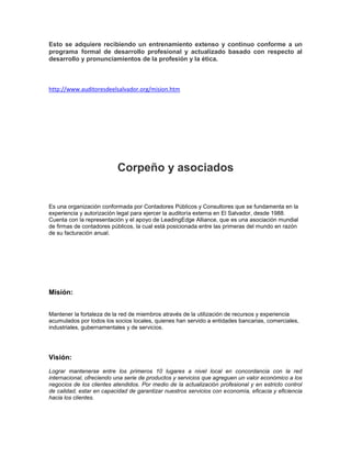 Esto se adquiere recibiendo un entrenamiento extenso y continuo conforme a un
programa formal de desarrollo profesional y actualizado basado con respecto al
desarrollo y pronunciamientos de la profesión y la ética.



http://www.auditoresdeelsalvador.org/mision.htm




                          Corpeño y asociados


Es una organización conformada por Contadores Públicos y Consultores que se fundamenta en la
experiencia y autorización legal para ejercer la auditoría externa en El Salvador, desde 1988.
Cuenta con la representación y el apoyo de LeadingEdge Alliance, que es una asociación mundial
de firmas de contadores públicos, la cual está posicionada entre las primeras del mundo en razón
de su facturación anual.




Misión:


Mantener la fortaleza de la red de miembros através de la utilización de recursos y experiencia
acumulados por todos los socios locales, quienes han servido a entidades bancarias, comerciales,
industriales, gubernamentales y de servicios.




Visión:
Lograr mantenerse entre los primeros 10 lugares a nivel local en concordancia con la red
internacional, ofreciendo una serie de productos y servicios que agreguen un valor económico a los
negocios de los clientes atendidos. Por medio de la actualización profesional y en estricto control
de calidad, estar en capacidad de garantizar nuestros servicios con economía, eficacia y eficiencia
hacia los clientes.
 