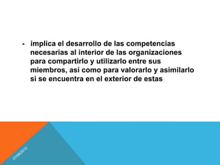 - implica el desarrollo de las competencias
  necesarias al interior de las organizaciones
  para compartirlo y utilizarlo entre sus
  miembros, así como para valorarlo y asimilarlo
  si se encuentra en el exterior de estas
 
