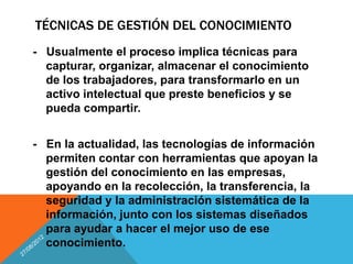TÉCNICAS DE GESTIÓN DEL CONOCIMIENTO
- Usualmente el proceso implica técnicas para
  capturar, organizar, almacenar el conocimiento
  de los trabajadores, para transformarlo en un
  activo intelectual que preste beneficios y se
  pueda compartir.


- En la actualidad, las tecnologías de información
  permiten contar con herramientas que apoyan la
  gestión del conocimiento en las empresas,
  apoyando en la recolección, la transferencia, la
  seguridad y la administración sistemática de la
  información, junto con los sistemas diseñados
  para ayudar a hacer el mejor uso de ese
  conocimiento.
 