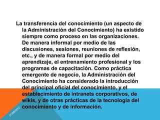 La transferencia del conocimiento (un aspecto de
  la Administración del Conocimiento) ha existido
  siempre como proceso en las organizaciones.
  De manera informal por medio de las
  discusiones, sesiones, reuniones de reflexión,
  etc., y de manera formal por medio del
  aprendizaje, el entrenamiento profesional y los
  programas de capacitación. Como práctica
  emergente de negocio, la Administración del
  Conocimiento ha considerado la introducción
  del principal oficial del conocimiento, y el
  establecimiento de intranets corporativos, de
  wikis, y de otras prácticas de la tecnología del
  conocimiento y de información.
 