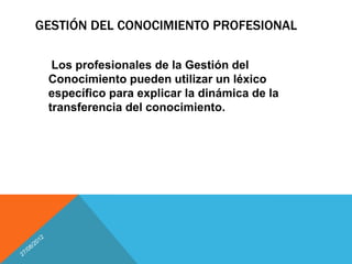 GESTIÓN DEL CONOCIMIENTO PROFESIONAL

  Los profesionales de la Gestión del
 Conocimiento pueden utilizar un léxico
 específico para explicar la dinámica de la
 transferencia del conocimiento.
 