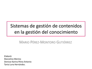 Sistemas de gestión de contenidos
        en la gestión del conocimiento
               MARIO PÉREZ-MONTORO GUTIÉRREZ


Elaboró:
Marcelino Merino
Denisse Karina Pérez Antonio
Tania Luna Hernández.
 