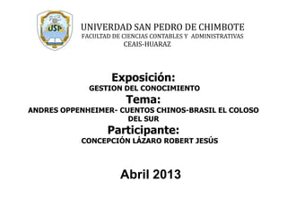 Exposición:
GESTION DEL CONOCIMIENTO
Tema:
ANDRES OPPENHEIMER- CUENTOS CHINOS-BRASIL EL COLOSO
DEL SUR
Participante:
CONCEPCIÓN LÁZARO ROBERT JESÚS
Abril 2013
UNIVERDAD SAN PEDRO DE CHIMBOTE
FACULTAD DE CIENCIAS CONTABLES Y ADMINISTRATIVAS
CEAIS-HUARAZ
 