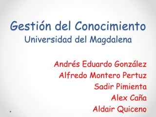Gestión del Conocimiento 
Universidad del Magdalena 
Andrés Eduardo González 
Alfredo Montero Pertuz 
Sadir Pimienta 
Alex Caña 
Aldair Quiceno 
 