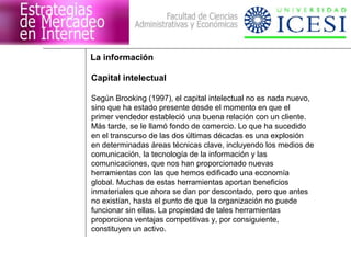 La información 
Capital intelectual 
Según Brooking (1997), el capital intelectual no es nada nuevo, 
sino que ha estado presente desde el momento en que el 
primer vendedor estableció una buena relación con un cliente. 
Más tarde, se le llamó fondo de comercio. Lo que ha sucedido 
en el transcurso de las dos últimas décadas es una explosión 
en determinadas áreas técnicas clave, incluyendo los medios de 
comunicación, la tecnología de la información y las 
comunicaciones, que nos han proporcionado nuevas 
herramientas con las que hemos edificado una economía 
global. Muchas de estas herramientas aportan beneficios 
inmateriales que ahora se dan por descontado, pero que antes 
no existían, hasta el punto de que la organización no puede 
funcionar sin ellas. La propiedad de tales herramientas 
proporciona ventajas competitivas y, por consiguiente, 
constituyen un activo. 
 