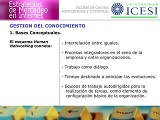 GESTION DEL CONOCIMIENTO 
1. Bases Conceptuales. 
- Interrelación entre iguales. 
- Procesos integradores en el seno de la 
empresa y entre organizaciones. 
- Trabajo como diálogo. 
- Tiempo destinado a anticipar las evoluciones. 
- Equipos de trabajo autodirigidos para la 
realización de tareas, como elemento de 
configuración básico de la organización. 
El esquema Human 
Networking connota: 
 