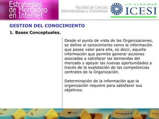 GESTION DEL CONOCIMIENTO 
1. Bases Conceptuales. 
Desde el punto de vista de las Organizaciones, 
se define el conocimiento como la información 
que posee valor para ella, es decir, aquella 
información que permite generar acciones 
asociadas a satisfacer las demandas del 
mercado y apoyar las nuevas oportunidades a 
través de la explotación de las competencias 
centrales de la Organización. 
Determinación de la información que la 
organización requiere para satisfacer sus 
objetivos. 
 