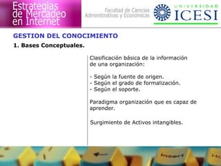 GESTION DEL CONOCIMIENTO 
1. Bases Conceptuales. 
Clasificación básica de la información 
de una organización: 
- Según la fuente de origen. 
- Según el grado de formalización. 
- Según el soporte. 
Paradigma organización que es capaz de 
aprender. 
Surgimiento de Activos intangibles. 
 