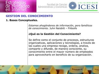 GESTION DEL CONOCIMIENTO 
1. Bases Conceptuales. 
Estamos ahogándonos de información, pero famélicos 
de conocimiento. Juhn Naisbitt – Filósofo 
¿Qué es la Gestión del Conocimiento? 
Se define como el conjunto de procesos, estructuras 
organizativas, aplicaciones y tecnologías, a través de 
las cuales una empresa recoge, ordena, analiza, 
comparte y difunde, de manera consciente, su 
conocimiento entre el mayor número de empleados 
para aprovecharlo en beneficio de su organización. 
 