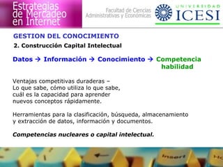 GESTION DEL CONOCIMIENTO 
2. Construcción Capital Intelectual 
Datos  Información  Conocimiento  Competencia 
habilidad 
Ventajas competitivas duraderas – 
Lo que sabe, cómo utiliza lo que sabe, 
cuál es la capacidad para aprender 
nuevos conceptos rápidamente. 
Herramientas para la clasificación, búsqueda, almacenamiento 
y extracción de datos, información y documentos. 
Competencias nucleares o capital intelectual. 
 