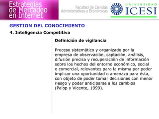 GESTION DEL CONOCIMIENTO 
4. Inteligencia Competitiva 
Definición de vigilancia 
Proceso sistemático y organizado por la 
empresa de observación, captación, análisis, 
difusión precisa y recuperacióin de información 
sobre los hechos del entorno económico, social 
o comercial, relevantes para la misma por poder 
implicar una oportunidad o amenaza para ésta, 
con objeto de poder tomar decisiones con menor 
riesgo y poder anticiparse a los cambios 
(Palop y Vicente, 1999). 
 