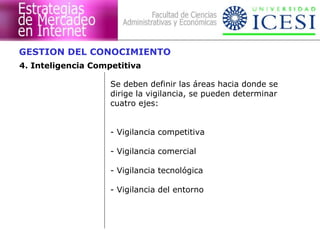 GESTION DEL CONOCIMIENTO 
4. Inteligencia Competitiva 
Se deben definir las áreas hacia donde se 
dirige la vigilancia, se pueden determinar 
cuatro ejes: 
- Vigilancia competitiva 
- Vigilancia comercial 
- Vigilancia tecnológica 
- Vigilancia del entorno 
 