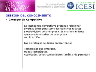 GESTION DEL CONOCIMIENTO 
4. Inteligencia Competitiva 
La inteligencia competitiva pretende relacionar 
diversas áreas para servir los objetivos tácticos 
y estratégicos de la empresa. Es una herramienta 
que conecta el saber de la empresa 
con la acción. 
Las estrategias se deben enfocar hacia: 
Tecnologías que emergen. 
Mapas tecnológicos. 
Actividades de los competidores (análisis de patentes). 
