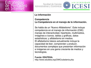 La información 
Competencia 
La Competencia en el manejo de la información. 
Se habla de un “Nuevo Alfabetismo”. Este incluye 
competencia en el manejo de información (CMI); 
manejo de interactividad, hipertexto, multimedios, 
imágenes e íconos, tablas y gráficas, datos 
estadísticos; y alfabetismo en medios. 
El alfabetismo básico actualmente incluye la 
capacidad de leer, comprender y producir, 
documentos complejos que presentan información 
e imágenes en una gama creciente de medios y 
tecnologías. 
Fuente: EDUTEKA. 
http://www.eduteka.org/CMICiudadania.php 
 