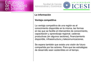 La información 
Ventaja competitiva 
La ventaja competitiva de una región es el 
conocimiento disponible en la misma, las formas 
en las que se facilite el intercambio de conocimiento, 
capacitación y aprendizaje regional, cadenas 
productivas (en algunos sectores), financiamiento 
disponible, infraestructura y telecomunicaciones. 
Se espera también que exista una visión de futuro 
compartida por los actores. Para que las estratégias 
de desarrollo sean sostenibles en el tiempo. 
 