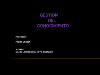 GESTION
DEL
CONOCIMIENTO
PROFESOR:
PEDRO MEDINA .
ALUMNA:
MA. DE LOURDES DEL HOYO SANTIAGO
 