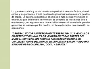 Lo que se exporta hoy en día no solo son productos de manufactura, sino el
capital y las ganancias. Y está perdida de ganancias también es una pérdida
de capital. Lo que más empobrece al país es la fuga de sus inversiones al
exterior. El país que recibe la inversión se beneficia se los salarios delo s
empleados y , en algunos casos una actividad comercial secundaria; pero las
ganancias se reservan por los dueños, en forma de capital para inversión en
otras partes.
“GRNERAL MOTORS ANTERIORMENTE FABRICABA SUS VEHICULOS
EN DETROIT Y OSHAWA Y LOS VENDIAN EN TODAS PARTES DEL
MUNDO. HOY TIENE SUS PROPIAS FABRICAS EN CUACAS EN
CUALQUIER PARTE DEL MUNDO EN DONDE HAN ENCONTRADO UNA
MANO DE OBRA CALIFICADA, DOCIL Y BARATA.”
 