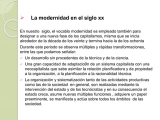  La modernidad en el siglo xx
En nuestro siglo, el vocablo modernidad es empleado también para
designar a una nueva fase de los capitalismos, misma que se inicia
alrededor de la década de los veinte y termina hacia la de los ochenta
Durante este periodo se observa múltiples y rápidas transformaciones,
entre las que podamos señalar:
 Un desarrollo sin procedentes de la técnica y de la ciencia.
 Una gran capacidad de adaptacio9n de un sistema capitalista con una
neocapitalista que sabe asimilar la relación planificadora y da propiedad
a la organización, a la planificación a la racionalidad técnica.
 La organización y sistematización tanto de las actividades productivas
como las de la sociedad en general, son realizadas mediante la
intervención del estado y de los tecnócratas y en su consecuencia el
estado crece, asume nuevas múltiples funciones , adquiere un papel
preeminente, se manifiesta y actúa sobre todos los ámbitos de las
sociedad.
 