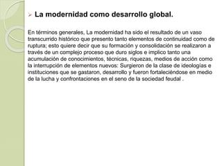  La modernidad como desarrollo global.
En términos generales, La modernidad ha sido el resultado de un vaso
transcurrido histórico que presento tanto elementos de continuidad como de
ruptura; esto quiere decir que su formación y consolidación se realizaron a
través de un complejo proceso que duro siglos e implico tanto una
acumulación de conocimientos, técnicas, riquezas, medios de acción como
la interrupción de elementos nuevos: Surgieron de la clase de ideologías e
instituciones que se gastaron, desarrollo y fueron fortaleciéndose en medio
de la lucha y confrontaciones en el seno de la sociedad feudal .
 