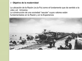  Objetivo de la modernidad
La ubicación de la Razón (vs.la Fe) como el fundamento que da sentido a la
vida y al Universo.
La construcción de una sociedad “secular” cuyos valores están
fundamentados en la Razón y en la Experiencia
 