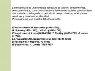 La modernidad es una compleja estructura de valores, conocimientos,
comportamientos, contextos culturales y fenómenos sociales que manifiesta
una sociedad a lo largo de un período de tiempo histórico, en el que se
construye y construye su identidad.
Principalmente, una filosofía del conocimiento.
El racionalismo: R. Descartes (1586-1650),
B. Spinoza(1632-1677), Leibnitz (1646-1716).
El empirismo: J. Locke(1632-1704), T. Berkley (1685-1753), D. Hume
(+1776).
La revolución del conocimiento: E. Kant (1724-1804)
El idealismo: F. Hegel (1770-1831)
El positivismo: A. Comte (1798-1857
 
