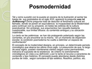 Posmodernidad
Tal y como sucedió con la puesta en escena de la ilustración al sentar las
bases de sus postulados en el siglo XVII, apareció la pregunta was ist
Aufklarung? Dicha pregunta trata de describir el fenómeno cultural así
llamado, donde se ponen en equivalencia la incapacidad de la Modernidad
para continuar con su proyecto, en todas las esferas de la cultura
posindustrial. Sin embargo, sus argumentos han resuelto bastante
cuestionable, sus límites difusos: su contenido ambiguo y su ubicación
indefinible.
Lo cierto es las polémicas se han ido prologando polarizado según las
corrientes, en pro encontrar es la misma. “en un momento de dispersión
escolar, la condición posmoderna ha vuelto a delimitar un espacio de
confrontación”
El concepto de la modernidad designa, en principio, un determinado periodo
cronológico que abarca los ultimo cinco siglo. La presunción de que, lo largo
de esos siglos, pueden mantenerse ciertos rasgos como permanentes ,
indicaría el supuesto de la existencia de criterio no estrictamente
cronológicos en vista a su definición y por lo tanto el recurso a caracteres de
contenido y tipo histórico. El concepto puede abordarse desde distintos
puntos de vista , según considera el tipo estético, filosófico, político, etc.
 