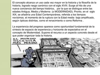 El concepto alcanza un uso cada vez mayor en la historia y la filosofía de la
historia, logrado rasgo canónico con el siglo XVIII. Surge al hilo de una
nueva conciencia del tiempo histórico, por la que se distingue entre las
edades Antigua, Media y Moderna (o MODERNIDAD). Pronto, en el siglo
XIX, se añadiría una Edad Contemporánea, referida a los tiempos
novísimos. el momento de la ruptura con la Edad media baja amplificado,
según ópticas distintas, como el renacimiento o como Reforma .
La experiencia del progreso aparece como oportunidad fundamental de la
síntesis de espacio de experiencia y horizonte de expectativa en el
concepto de Modernidad. Supone el recurso a un aspecto concreto desde el
que poder organizar toda la historia.
 