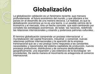 Globalización
La globalización validación es un fenómeno reciente, que marcara
profundamente el futuro económico del mundo, y que afectara a los
países en el desarrollo de una manera decisiva. La realidad, es que la
globalización económica ya no es una teoría, o un posible camino de la
economía y el mercado, sino un hecho concreto que está cambiando por
completo las estrategias económicas de todas las naciones, redefinido
las relaciones internacionales y creando y poderosos patrones culturales .
El termino globalización comprende un proceso internacional o
mundialización del capital financiero, industrial y comercial, nuevas
relaciones políticas internacionales y la aparición de la empresa
transnacional que as u vez produjo como respuesta a las constantes
necesidades y reacomodos del sistema capitalista de producción, nuevos
procesos productivos, distributivos y de consumo deslocalizados
geográficamente, una expansión y uso extensivo de la tecnologías sin
procedentes. De sienta manera el movimiento es antagonista al comercio
internacional.
 