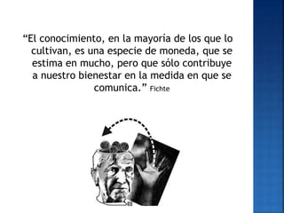 “El conocimiento, en la mayoría de los que lo
cultivan, es una especie de moneda, que se
estima en mucho, pero que sólo contribuye
a nuestro bienestar en la medida en que se
comunica.” Fichte
 